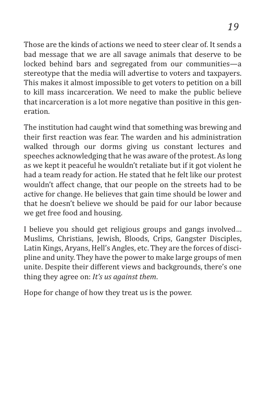 19  ‘Those are the kinds of actions we need to steer clear of. It sends a bad message that we are all savage animals that deserve to be locked behind bars and segregated from our communities—a stereotype that the media will advertise to voters and taxpayers. ‘This makes it almost impossible to get voters to petition on a bill to kill mass incarceration. We need to make the public believe that incarceration is a lot more negative than positive in this gen- eration.  ‘The institution had caught wind that something was brewing and their first reaction was fear. The warden and his administration walked through our dorms giving us constant lectures and speeches acknowledging that he was aware of the protest. As long as we kept it peaceful he wouldn’t retaliate but i it got violent he had a team ready for action. He stated that he felt like our protest wouldn’t affect change, that our people on the streets had to be active for change. He believes that gain time should be lower and that he doesn’t believe we should be paid for our labor because we get free food and housing.  1 believe you should get religious groups and gangs involved... Muslims, Christians, Jewish, Bloods, Crips, Gangster Disciples, Latin Kings, Aryans, Hell’s Angles, etc. They are the forces of disci- pline and unity. They have the power to make large groups of men unite. Despite their different views and backgrounds, there’s one thing they agree on: It’s us against them.  Hope for change of how they treat us is the power. 